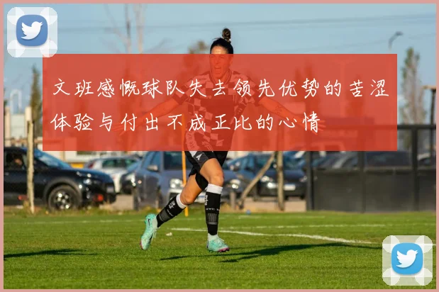 文班感慨球队失去领先优势的苦涩体验与付出不成正比的心情