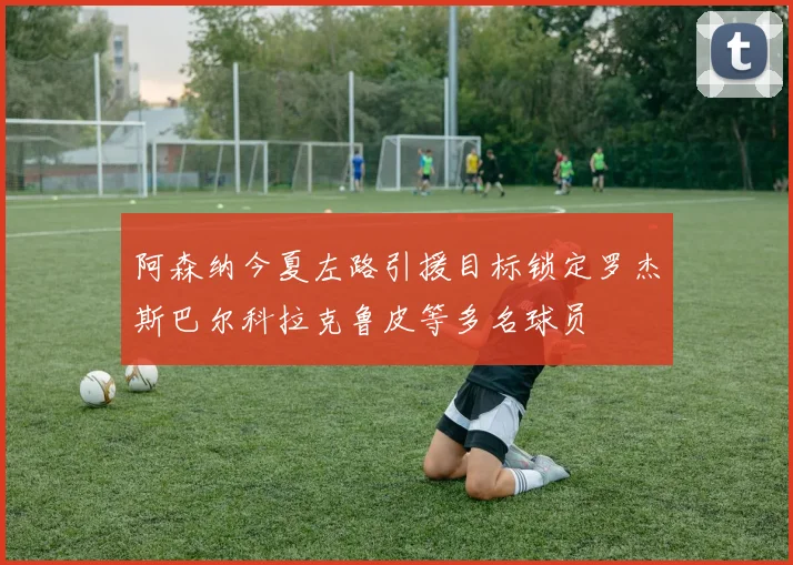 阿森纳今夏左路引援目标锁定罗杰斯巴尔科拉克鲁皮等多名球员