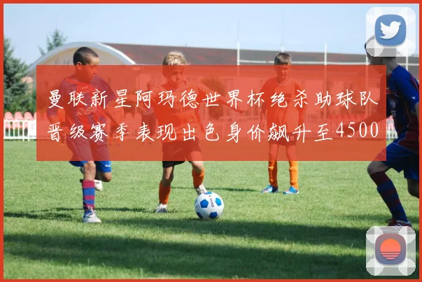 曼联新星阿玛德世界杯绝杀助球队晋级赛季表现出色身价飙升至4500万欧