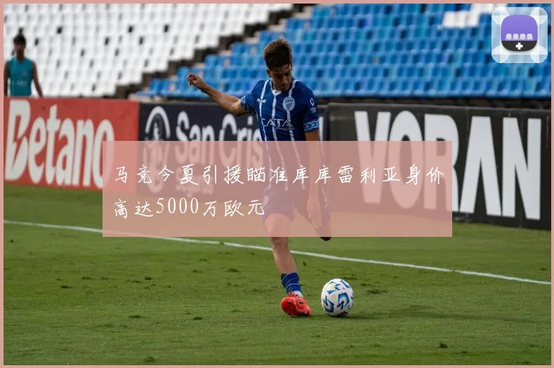 马竞今夏引援瞄准库库雷利亚身价高达5000万欧元