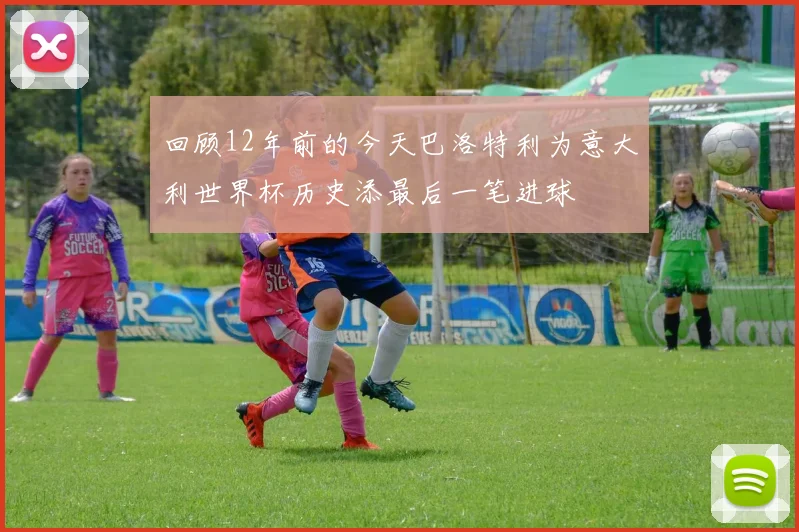 回顾12年前的今天巴洛特利为意大利世界杯历史添最后一笔进球