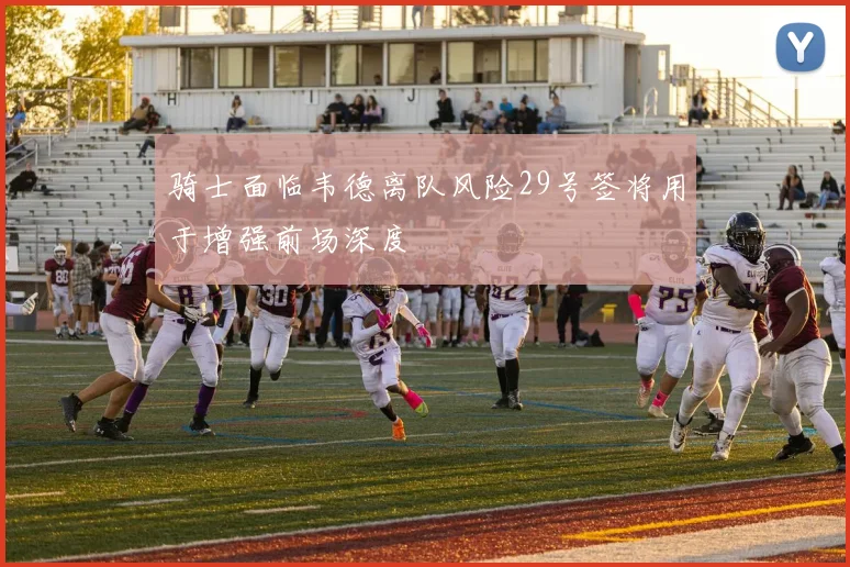 骑士面临韦德离队风险29号签将用于增强前场深度