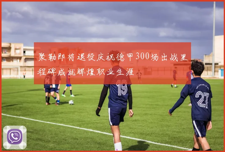 聚勒即将退役庆祝德甲300场出战里程碑成就辉煌职业生涯