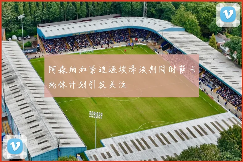 阿森纳加紧追逐埃泽谈判同时萨卡轮休计划引发关注