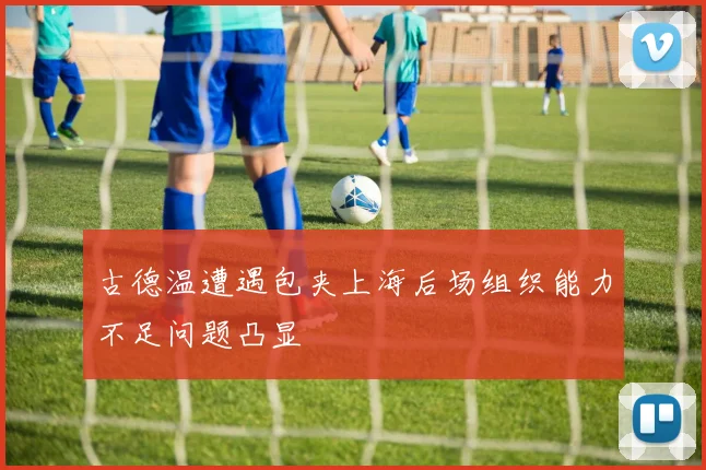 古德温遭遇包夹上海后场组织能力不足问题凸显