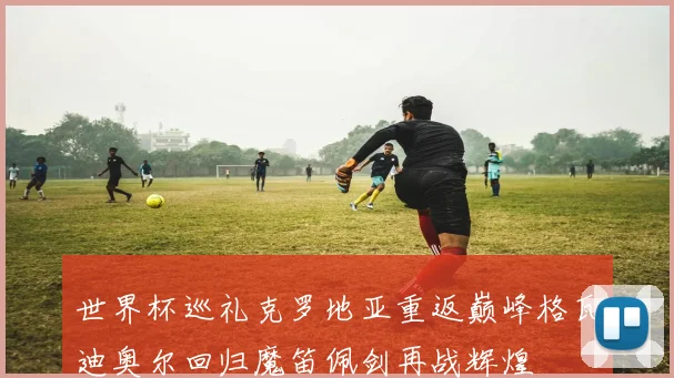 世界杯巡礼克罗地亚重返巅峰格瓦迪奥尔回归魔笛佩剑再战辉煌