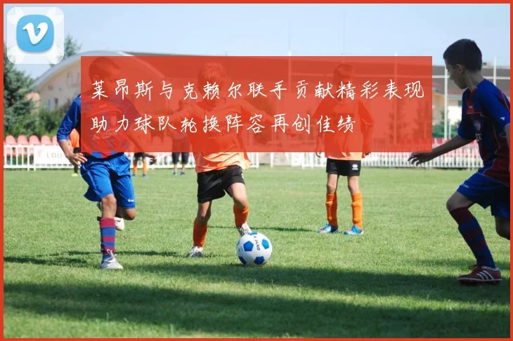 莱昂斯与克赖尔联手贡献精彩表现助力球队轮换阵容再创佳绩