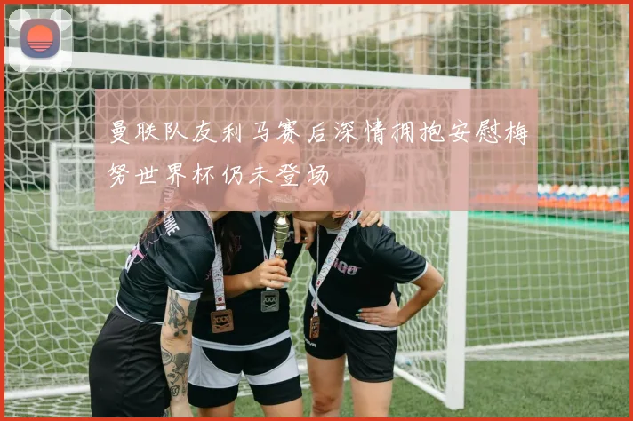 曼联队友利马赛后深情拥抱安慰梅努世界杯仍未登场
