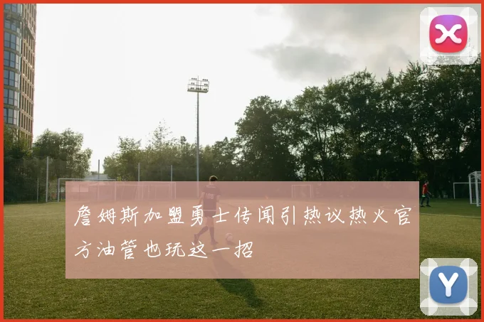 詹姆斯加盟勇士传闻引热议热火官方油管也玩这一招