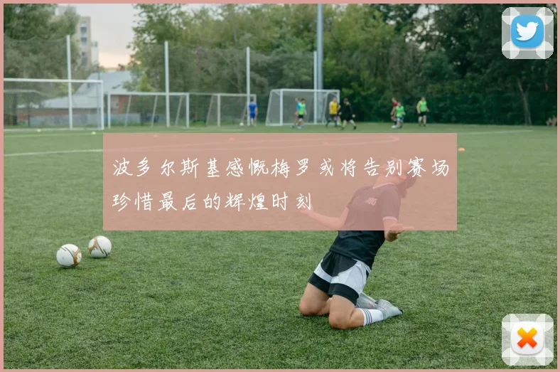 波多尔斯基感慨梅罗或将告别赛场珍惜最后的辉煌时刻