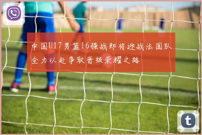 中国U17男篮16强战即将迎战法国队全力以赴争取晋级荣耀之路