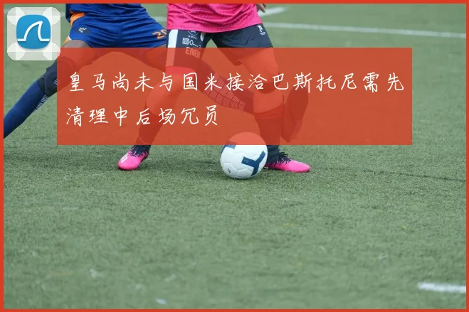 皇马尚未与国米接洽巴斯托尼需先清理中后场冗员