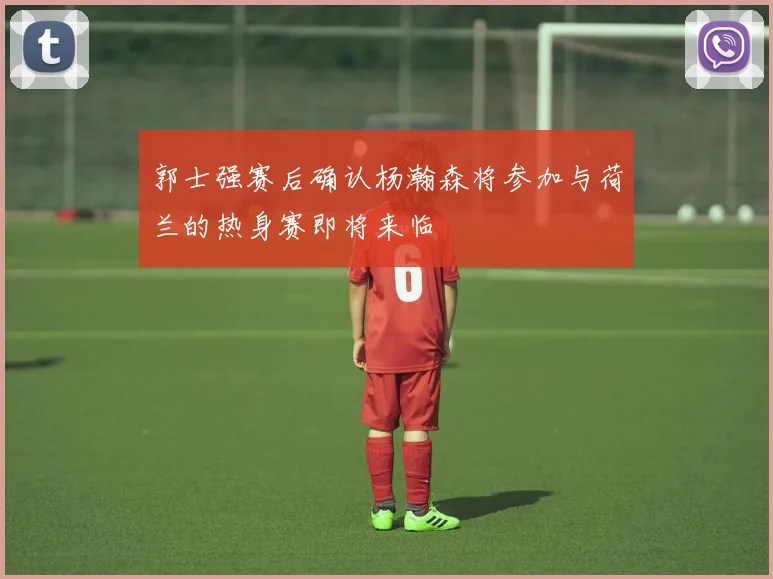郭士强赛后确认杨瀚森将参加与荷兰的热身赛即将来临