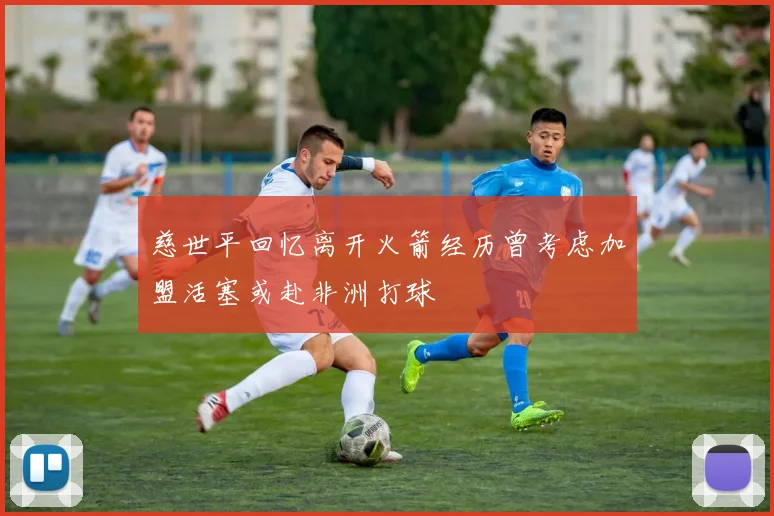 慈世平回忆离开火箭经历曾考虑加盟活塞或赴非洲打球