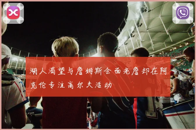 湖人渴望与詹姆斯会面老詹却在阿克伦专注高尔夫活动