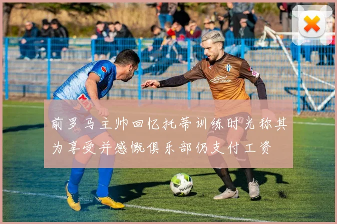 前罗马主帅回忆托蒂训练时光称其为享受并感慨俱乐部仍支付工资