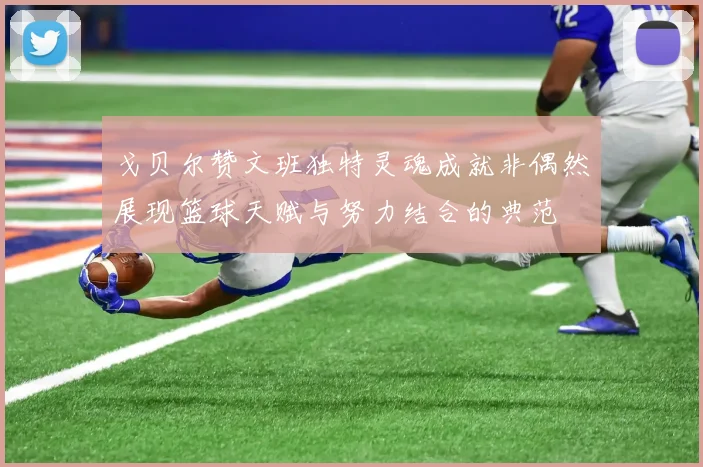 戈贝尔赞文班独特灵魂成就非偶然展现篮球天赋与努力结合的典范