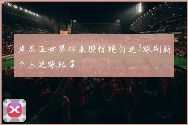 库尼亚世界杯表现惊艳打进3球刷新个人进球纪录
