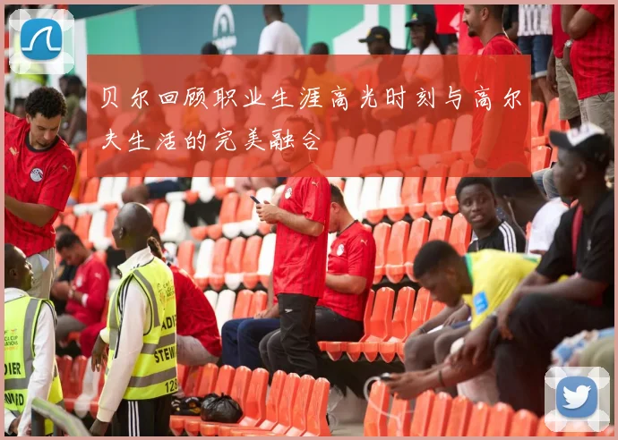 贝尔回顾职业生涯高光时刻与高尔夫生活的完美融合