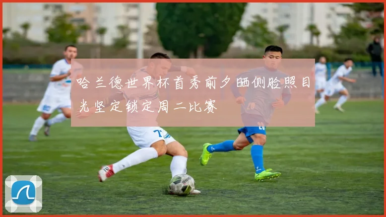 哈兰德世界杯首秀前夕晒侧脸照目光坚定锁定周二比赛