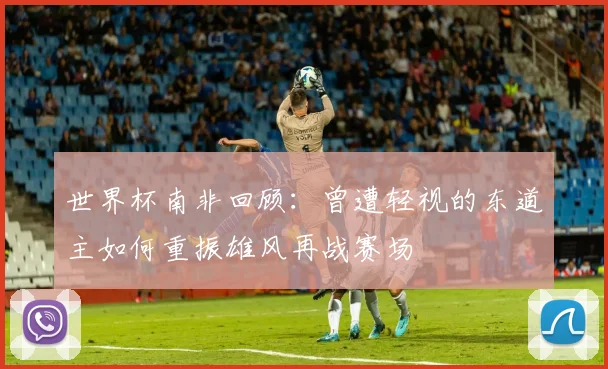 世界杯南非回顾：曾遭轻视的东道主如何重振雄风再战赛场