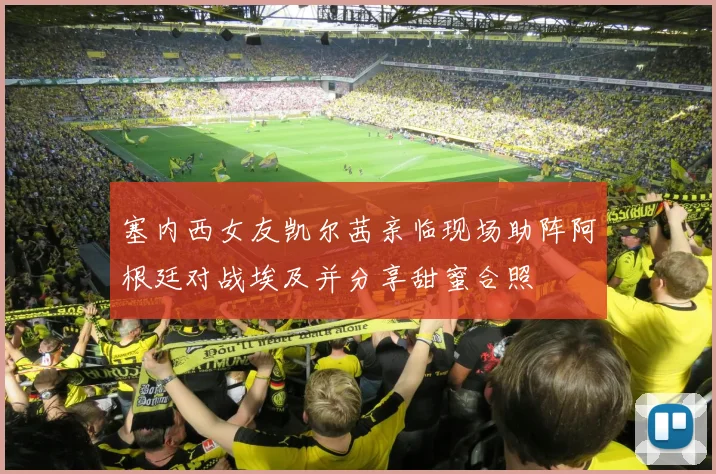 塞内西女友凯尔茜亲临现场助阵阿根廷对战埃及并分享甜蜜合照