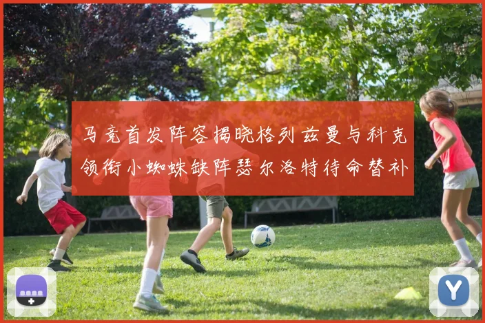 马竞首发阵容揭晓格列兹曼与科克领衔小蜘蛛缺阵瑟尔洛特待命替补