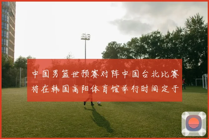 中国男篮世预赛对阵中国台北比赛将在韩国高阳体育馆举行时间定于7月6日